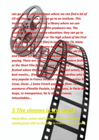 can go to the cinématheque where we can find a lot of
CD of films. In Lyon, we can go to an institute. This
institute is a museum and a library where we can
meet famous actors and film producers too. The
students can have cinema education; they can go to
The Lumiere high school or The high school of the First
Film (lycée du premier film) in Lyon. In the TV, many
movies project nearly every evening in different
channel: France 5, France 2, m6, w9…for the old films
and Canal+ for the recants films but this channel is
paying. There are cinema festivals like Lumiere festival
or the Short Film festival. Every year there is a cinema
festival where there are prices for the best actors, the
best movies… (For example: Gérard Depardieu who is
very popular in France because he won very prices like
Cesar, Oscar…) Some French popularly films: Les
aventures d’Amélie Poulain, Les choristes, le Pacte des
loups, Le transporteur, Ne le dis à personne,
Intouchables…
5 The cinema in the world
Many films, actors and scenarists in the world are
coming from USA so the films in France, Turkey, Spain,
 