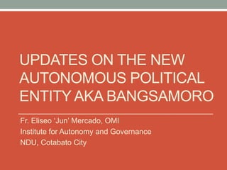 UPDATES ON THE NEW
AUTONOMOUS POLITICAL
ENTITY AKA BANGSAMORO
Fr. Eliseo ‘Jun’ Mercado, OMI
Institute for Autonomy and Governance
NDU, Cotabato City
 