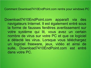Comment Download7410EndPoint.com rentre pour windows PC 
Download7410EndPoint.com apparaît via des 
navigateurs Internet. Il est également entré sous 
la forme de fausses fenêtres avertissement sur 
votre système qui lit, vous avez un certain 
nombre de virus sur votre PC et que ce logiciel 
a détecté les virus. Lorsque vous téléchargez 
un logiciel freeware, jeux, vidéo et ainsi de 
suite, Download7410EndPoint.com est entré 
dans votre PC. 
 