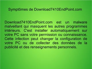 Symptômes de Download7410EndPoint.com 
Download7410EndPoint.com est un malware 
malveillant qui masquent les autres programmes 
intérieurs. C'est installer automatiquement sur 
votre PC sans votre permission ou connaissance. 
Cette infection peut changer la configuration de 
votre PC ou de collecter des données de la 
publicité et des renseignements personnels. 
 