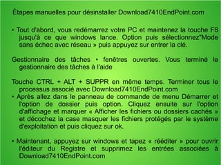 Étapes manuelles pour désinstaller Download7410EndPoint.com 
• Tout d'abord, vous redémarrez votre PC et maintenez la touche F8 
jusqu'à ce que windows lance. Option puis sélectionnez"Mode 
sans échec avec réseau » puis appuyez sur entrer la clé. 
Gestionnaire des tâches • fenêtres ouvertes. Vous terminé le 
gestionnaire des tâches à l'aide 
Touche CTRL + ALT + SUPPR en même temps. Terminer tous le 
processus associé avec Download7410EndPoint.com 
• Après allez dans le panneau de commande de menu Démarrer et 
l'option de dossier puis option. Cliquez ensuite sur l'option 
d'affichage et marquer « Afficher les fichiers ou dossiers cachés » 
et décochez la case masquer les fichiers protégés par le système 
d'exploitation et puis cliquez sur ok. 
• Maintenant, appuyez sur windows et tapez « rééditer » pour ouvrir 
l'éditeur du Registre et supprimez les entrées associées à 
Download7410EndPoint.com 
 