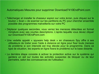 Automatiques Mesures pour supprimer Download7410EndPoint.com 
• Télécharger et installer le chasseur espion sur votre écran, puis cliquez sur le 
bouton « Scan » de scanner sur les partitions du PC pour chercher ensemble 
possible des programmes malveillants sur votre PC 
• Déplacer quelques secondes, vous verrez les menaces détectées en format 
miniature avec ses courtes descriptions. L'après laquelle vous devez cliquer 
sur Download7410EndPoint.com 
• Une vedette appelé « spyware help desk » en chasseurs Spy offre à ses 
utilisateurs de traiter avec l'aide à distance en ligne pour fixer toute menace 
de problème si son intensité est trop élevée pour le programme. Dans ce 
type de situation, les experts en ligne fixera le problème sur la base distante. 
• La dernière étape consiste à activer la protection active sur le système qui 
gardera un oeil sur toutes les activités suspectes de bloquer ou de leur 
permettre, selon les connaissances de l'utilisateur. 
 