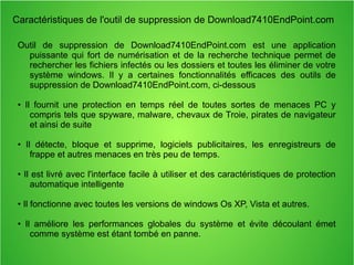 Caractéristiques de l'outil de suppression de Download7410EndPoint.com 
Outil de suppression de Download7410EndPoint.com est une application 
puissante qui fort de numérisation et de la recherche technique permet de 
rechercher les fichiers infectés ou les dossiers et toutes les éliminer de votre 
système windows. Il y a certaines fonctionnalités efficaces des outils de 
suppression de Download7410EndPoint.com, ci-dessous 
• Il fournit une protection en temps réel de toutes sortes de menaces PC y 
compris tels que spyware, malware, chevaux de Troie, pirates de navigateur 
et ainsi de suite 
• Il détecte, bloque et supprime, logiciels publicitaires, les enregistreurs de 
frappe et autres menaces en très peu de temps. 
• Il est livré avec l'interface facile à utiliser et des caractéristiques de protection 
automatique intelligente 
• Il fonctionne avec toutes les versions de windows Os XP, Vista et autres. 
• Il améliore les performances globales du système et évite découlant émet 
comme système est étant tombé en panne. 
 