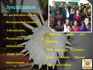 Specialization 
His specialization includes : 
 Development Economics, 
 Liberalization, 
 Privatization & 
Globalization, 
 Public Sector, 
 Disinvestment, 
 Spirituality, 
 Leadership Skills and 
Training. 
 PhD degree in Economics 
from Rabindra Bharati 
University, Kolkata. 
 