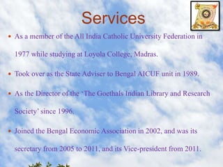 Services 
 As a member of the All India Catholic University Federation in 
1977 while studying at Loyola College, Madras. 
 Took over as the State Adviser to Bengal AICUF unit in 1989. 
 As the Director of the ‘The Goethals Indian Library and Research 
Society’ since 1996. 
 Joined the Bengal Economic Association in 2002, and was its 
secretary from 2005 to 2011, and its Vice-president from 2011. 
 