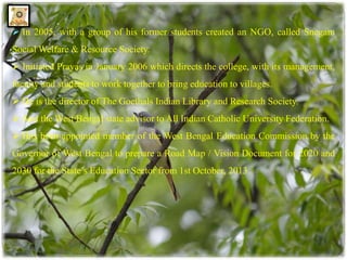  In 2005, with a group of his former students created an NGO, called Snegam 
SocialWelfare & Resource Society. 
 Initiated Prayas in January 2006 which directs the college, with its management, 
faculty and students to work together to bring education to villages. 
 He is the director of The Goethals Indian Library and Research Society. 
 And theWest Bengal state advisor to All Indian Catholic University Federation. 
 Has been appointed member of the West Bengal Education Commission by the 
Governor of West Bengal to prepare a Road Map / Vision Document for 2020 and 
2030 for the State’s Education Sector from 1st October, 2013. 
 