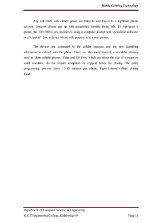 Mobile Cloning Technology
Department of Computer Science & Engineering
K.C.T Engineering College, Kalaburagi-04 Page 12
Any call made with cloned phone are billed to and traced to a legitimate phone
account. Innocent citizens end up with unexplained monthly phone bills. To reprogram a
phone, the ESN/MINs are transferred using a computer loaded with specialized software,
or a “copycat” box, a device whose sole purpose is to clone phones.
The devices are connected to the cellular handsets and the new identifying
information is entered into the phone. There are also more discreet, concealable devices
used to clone cellular phones. Plugs and ES-Pros, which are about the size of a pager or
small calculator, do not require computers or copycat boxes for cloning. The entire
programming process takes 10-15 minutes per phone. Figure5.shows cellular cloning
fraud.
 