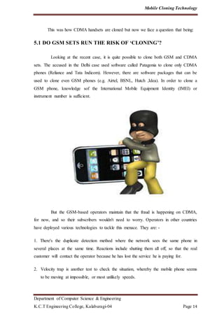 Mobile Cloning Technology
Department of Computer Science & Engineering
K.C.T Engineering College, Kalaburagi-04 Page 14
This was how CDMA handsets are cloned but now we face a question that being:
5.1 DO GSM SETS RUN THE RISK OF ‘CLONING’?
Looking at the recent case, it is quite possible to clone both GSM and CDMA
sets. The accused in the Delhi case used software called Patagonia to clone only CDMA
phones (Reliance and Tata Indicom). However, there are software packages that can be
used to clone even GSM phones (e.g. Airtel, BSNL, Hutch ,Idea). In order to clone a
GSM phone, knowledge sof the International Mobile Equipment Identity (IMEI) or
instrument number is sufficient.
But the GSM-based operators maintain that the fraud is happening on CDMA,
for now, and so their subscribers wouldn't need to worry. Operators in other countries
have deployed various technologies to tackle this menace. They are: -
1. There's the duplicate detection method where the network sees the same phone in
several places at the same time. Reactions include shutting them all off, so that the real
customer will contact the operator because he has lost the service he is paying for.
2. Velocity trap is another test to check the situation, whereby the mobile phone seems
to be moving at impossible, or most unlikely speeds.
 