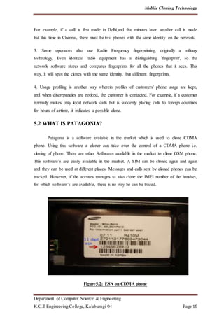 Mobile Cloning Technology
Department of Computer Science & Engineering
K.C.T Engineering College, Kalaburagi-04 Page 15
For example, if a call is first made in Delhi,and five minutes later, another call is made
but this time in Chennai, there must be two phones with the same identity on the network.
3. Some operators also use Radio Frequency fingerprinting, originally a military
technology. Even identical radio equipment has a distinguishing `fingerprint', so the
network software stores and compares fingerprints for all the phones that it sees. This
way, it will spot the clones with the same identity, but different fingerprints.
4. Usage profiling is another way wherein profiles of customers' phone usage are kept,
and when discrepancies are noticed, the customer is contacted. For example, if a customer
normally makes only local network calls but is suddenly placing calls to foreign countries
for hours of airtime, it indicates a possible clone.
5.2 WHAT IS PATAGONIA?
Patagonia is a software available in the market which is used to clone CDMA
phone. Using this software a cloner can take over the control of a CDMA phone i.e.
cloning of phone. There are other Softwares available in the market to clone GSM phone.
This software’s are easily available in the market. A SIM can be cloned again and again
and they can be used at different places. Messages and calls sent by cloned phones can be
tracked. However, if the accuses manages to also clone the IMEI number of the handset,
for which software’s are available, there is no way he can be traced.
Figure5.2: ESN on CDMA phone
 