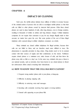 Mobile Cloning Technology
Department of Computer Science & Engineering
K.C.T Engineering College, Kalaburagi-04 Page 16
CHAPTER - 6
IMPACT OF CLONING
Each year, the mobile phone industry loses millions of dollars in revenue because
of the criminal actions of persons who are able to reconfigure mobile phones so that their
calls are billed to other phones owned by innocent third persons. Often these cloned
phones are used to place hundreds of calls, often long distance, even to foreign countries,
resulting in thousands of dollars in airtime and long distance charges. Cellular telephone
companies do not require their customers to pay for any charges illegally made to their
account, no matter how great the cost. But some portion of the cost of these illegal
telephone calls is passed along to cellular telephone consumers as a whole.
Many criminals use cloned cellular telephones for illegal activities, because their
calls are not billed to them, and are therefore much more difficult to trace. His
phenomenon is especially prevalent in drug crimes. Drug dealers need to be in constant
contact with their sources of supply and their confederates on the streets. Traffickers
acquire cloned phones at a minimum cost, make dozens of calls, and then throw the
phone away after as little as a days' use. In the same way, criminals who pose a threat to
our national security, such as terrorists, have been known to use cloned phones to thwart
law enforcement efforts aimed at tracking their whereabouts.
6.1 HOW TO KNOW THAT THE CELL HAS BEEN CLONED?
1. Frequent wrong number phone calls to your phone, or hang-ups.
2. Difficulty in placing outgoing calls.
3. Difficulty in retrieving voice mail messages.
4. Incoming calls constantly receiving busy signals or wrong numbers.
5. Unusual calls appearing on your phone bills.
 