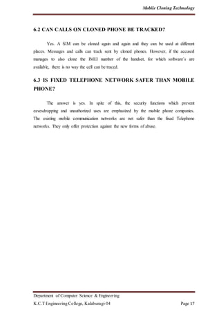 Mobile Cloning Technology
Department of Computer Science & Engineering
K.C.T Engineering College, Kalaburagi-04 Page 17
6.2 CAN CALLS ON CLONED PHONE BE TRACKED?
Yes. A SIM can be cloned again and again and they can be used at different
places. Messages and calls can track sent by cloned phones. However, if the accused
manages to also clone the IMEI number of the handset, for which software’s are
available, there is no way the cell can be traced.
6.3 IS FIXED TELEPHONE NETWORK SAFER THAN MOBILE
PHONE?
The answer is yes. In spite of this, the security functions which prevent
eavesdropping and unauthorized uses are emphasized by the mobile phone companies.
The existing mobile communication networks are not safer than the fixed Telephone
networks. They only offer protection against the new forms of abuse.
 