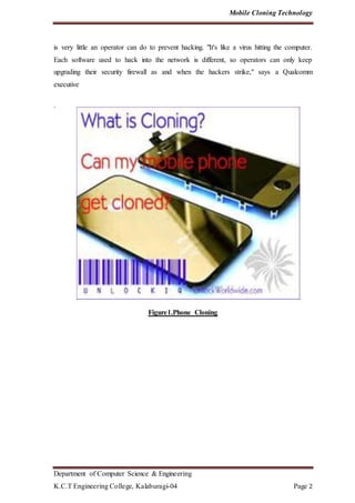 Mobile Cloning Technology
Department of Computer Science & Engineering
K.C.T Engineering College, Kalaburagi-04 Page 2
is very little an operator can do to prevent hacking. "It's like a virus hitting the computer.
Each software used to hack into the network is different, so operators can only keep
upgrading their security firewall as and when the hackers strike," says a Qualcomm
executive
.
Figure1.Phone Cloning
 