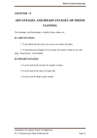Mobile Cloning Technology
Department of Computer Science & Engineering
K.C.T Engineering College, Kalaburagi-04 Page 21
CHAPTER - 8
ADVANTAGES AND DISADVANTAGES OF PHONE
CLONING
The advantages and disadvantages of mobile phone cloning are
8.1 ADVANTAGES
1. If your phone has been lost, you can use your cloned cell phone.
2. If your phone got damaged or if you forgot your phone at home or any other
place. Cloned phone can be helpful.
8.2 DISADVANTAGES
1. It can be used by the terrorists for criminal activities.
2. It can be used by the cloner for fraud calls.
3. It can be used for illegal money transfer.
 