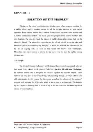 Mobile Cloning Technology
Department of Computer Science & Engineering
K.C.T Engineering College, Kalaburagi-04 Page 22
CHAPTER – 9
SOLUTION OF THE PROBLEM
Cloning, as the crime branch detectives divulge, starts when someone, working for
a mobile phone service provider, agrees to sell the security numbers to grey market
operators. Every mobile handset has a unique factory-coded electronic serial number and
a mobile identification number. The buyer can then program these security numbers into
new handsets. The onus to check the misuse of mobile cloning phenomenon falls on the
subscriber himself. The subscribers, according to the officials, should be on the alert and
inform the police on suspecting any foul play. It would be advisable for them to ask for
the list of outgoing calls, as soon as they realize that they've been overcharged.
Meanwhile, the crime branch is hopeful to find out a way to stop the mobile cloning
phenomenon.
For example
The Central Forensic Laboratory at Hyderabad has reportedly developed software
that would detect cloned mobile phones. Called the Speaker Identification Technique,
the software enables one to recognize the voice of a person by acoustics analysis. These
methods are only good at detecting cloning, not preventing damage. A better solution is to
add authentication to the system. But this means upgrading the software of the operators'
network, and renewing the SIM-cards, which is not an easy or a cheap task. This initiative
by the Forensic Laboratory had to be taken up in the wake of more and more reports of
misuse of cloned mobiles.
 