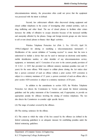 Mobile Cloning Technology
Department of Computer Science & Engineering
K.C.T Engineering College, Kalaburagi-04 Page 25
telecommunications industry, the prosecution often could not prove that the equipment
was possessed with the intent to defraud.
Second, law enforcement officials often discovered cloning equipment and
cloned cellular telephones in the course of investigating other criminal activities, such as
drug trafficking and other fraud. The use of cloned phones to facilitate other crimes
increases the ability of offenders to escape detection because of the increased mobility
and anonymity afforded by the phones. Gangs and foreign terrorist groups are also known
to sell or rent cloned phones to finance their illegal activities.
Wireless Telephone Protection Act (Pub. L. No. 105-418, April 24,
1998).Configured for altering or modifying a telecommunications instrument3. C
Modification of the current definition of "scanning receiver" to ensure that the term is
understood to include a device that can be used to intercept an electronic serial number,
mobile identification number, or other identifier of any telecommunications service,
equipment, or instrument; and C Correction of an error in the current penalty provision of
18 U.S.C. § 1029 that provided two different statutory maximum penalties (ten and 15
years) for the same offense. With respect to cellular phone cloning, the Act makes clear
that a person convicted of such an offense without a prior section 1029 conviction is
subject to a statutory maximum of 15 years; a person convicted of such an offense after a
prior section 1029 conviction is subject to a statutory maximum of 20 years.
In addition to the amendments to section 1029, the Wireless Telephone
Protection Act directs the Commission to “review and amend the federal sentencing
guidelines and the policy statements of the Commission, and, if appropriate, to provide an
appropriate penalty for offenses involving the cloning of wireless telephones. The Act
also directs the Commission to consider eight specific factors:
(A) The range of conduct covered by the offenses.
(B) The existing sentences for the offense.
(C) The extent to which the value of the loss caused by the offenses (as defined in the
federal sentencing guidelines) is an adequate measure for establishing penalties under the
federal sentencing guidelines.
 