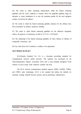 Mobile Cloning Technology
Department of Computer Science & Engineering
K.C.T Engineering College, Kalaburagi-04 Page 26
(D) The extent to which sentencing enhancements within the federal sentencing
guidelines and the court’s authority to sentence above the applicable guideline range are
adequate to ensure punishment at or near the maximum penalty for the most egregious
conduct covered by the offenses.
(E) The extent to which the federal sentencing guideline sentences for the offenses have
been constrained by statutory maximum penalties.
(F) The extent to which federal sentencing guidelines for the offense(s) adequately
achieve the purposes of sentencing set forth in 18 U.S.C. § 3553(a)(2)
(G) The relationship of the federal sentencing guidelines for these offenses to offenses of
comparable seriousness; and
(H) Any other factor the Commission considers to be appropriate.
10.5 WHAT IS IS-41?
IS-41(Interim Standard No. 41) is a document prescribing standards for
communications between mobile networks. The standard was developed by the
Telecommunications Industry Association (TIA) and is used primarily throughout North
America as well as many Latin American countries and Asia.
The IS-41 network communications standard supports AMPS, NAMPS, TDMA,
and CDMA radio technologies. IS-41 is the standard that defines the methods for
automatic roaming, handoff between systems, and for performing Authentication.
 