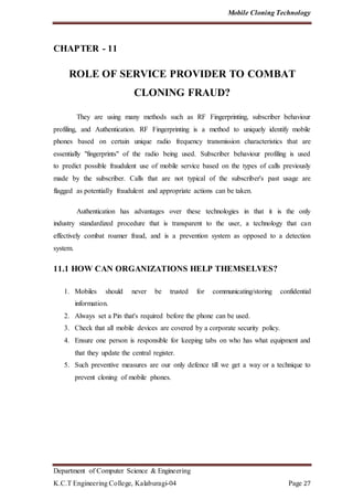 Mobile Cloning Technology
Department of Computer Science & Engineering
K.C.T Engineering College, Kalaburagi-04 Page 27
CHAPTER - 11
ROLE OF SERVICE PROVIDER TO COMBAT
CLONING FRAUD?
They are using many methods such as RF Fingerprinting, subscriber behaviour
profiling, and Authentication. RF Fingerprinting is a method to uniquely identify mobile
phones based on certain unique radio frequency transmission characteristics that are
essentially "fingerprints" of the radio being used. Subscriber behaviour profiling is used
to predict possible fraudulent use of mobile service based on the types of calls previously
made by the subscriber. Calls that are not typical of the subscriber's past usage are
flagged as potentially fraudulent and appropriate actions can be taken.
Authentication has advantages over these technologies in that it is the only
industry standardized procedure that is transparent to the user, a technology that can
effectively combat roamer fraud, and is a prevention system as opposed to a detection
system.
11.1 HOW CAN ORGANIZATIONS HELP THEMSELVES?
1. Mobiles should never be trusted for communicating/storing confidential
information.
2. Always set a Pin that's required before the phone can be used.
3. Check that all mobile devices are covered by a corporate security policy.
4. Ensure one person is responsible for keeping tabs on who has what equipment and
that they update the central register.
5. Such preventive measures are our only defence till we get a way or a technique to
prevent cloning of mobile phones.
 