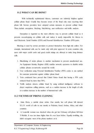 Mobile Cloning Technology
Department of Computer Science & Engineering
K.C.T Engineering College, Kalaburagi-04 Page 28
11.2 WHAT CAN BE DONE?
With technically sophisticated thieves, customers are relatively helpless against
cellular phone fraud. Usually they became aware of the fraud only once receiving their
phone bill. Service providers have adopted certain measures to prevent cellular fraud.
These include encryption, blocking, blacklisting, user verification and traffic analysis.
Encryption is regarded as the most effective way to prevent cellular fraud as it
prevents eavesdropping on cellular calls and makes it nearly impossible for thieves to
steal Electronic Serial Number (ESN) and Personal Identification Number (PIN) pairs.
Blocking is used by service providers to protect themselves from high risk callers. For
example, international calls can be made only with prior approval. In some countries only
users with major credit cards and good credit ratings are allowed to make long distance
calls.
1. Blacklisting of stolen phones is another mechanism to prevent unauthorized use.
An Equipment Identity Register (EIR) enables network operators to disable stolen
cellular phones on networks around the world.
2. User verification using Personal Identification Number (PIN) codes is one method
for customer protection against cellular phone fraud.
3. Tests conducted have proved that United States found that having a PIN code
reduced fraud by more than 80%.
4. Traffic analysis detects cellular fraud by using artificial intelligence software to
detect suspicious calling patterns, such as a sudden increase in the length of calls
or a sudden increase in the number of international calls.
11.3 VICTIMS OF PHONE CLONING
 Anita Davis, a mobile clone victim. One month, her cell phone bill showed
$3,151 worth of calls in one month, to Pakistan, Israel, Jordan, Africa, and other
countries.
 A Louisville woman was shocked when she got her February cell phone bill from
T-Mobile. It was ten times higher than it's ever been before. Equally troubling, she
didn't recognize most of the phone numbers on it.
 