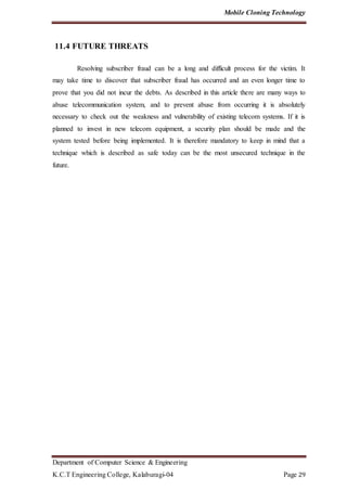 Mobile Cloning Technology
Department of Computer Science & Engineering
K.C.T Engineering College, Kalaburagi-04 Page 29
11.4 FUTURE THREATS
Resolving subscriber fraud can be a long and difficult process for the victim. It
may take time to discover that subscriber fraud has occurred and an even longer time to
prove that you did not incur the debts. As described in this article there are many ways to
abuse telecommunication system, and to prevent abuse from occurring it is absolutely
necessary to check out the weakness and vulnerability of existing telecom systems. If it is
planned to invest in new telecom equipment, a security plan should be made and the
system tested before being implemented. It is therefore mandatory to keep in mind that a
technique which is described as safe today can be the most unsecured technique in the
future.
 