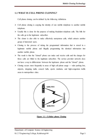 Mobile Cloning Technology
Department of Computer Science & Engineering
K.C.T Engineering College, Kalaburagi-04 Page 3
1.1 WHAT IS CELL PHONE CLONING?
Cell phone cloning can be defined by the following definitions
 Cell phone cloning is copying the identity of one mobile telephone to another mobile
telephone.
 Usually this is done for the purpose of making fraudulent telephone calls. The bills for
the calls go to the legitimate subscriber.
 The cloner is also able to make effectively anonymous calls, which attracts another
group of interested users.
 Cloning is the process of taking the programmed information that is stored in a
legitimate mobile phone and illegally programming the identical information into
another mobile phone.
 The result is that the "cloned" phone can make and receive calls and the charges for
those calls are billed to the legitimate subscriber. The service provider network does
not have a way to differentiate between the legitimate phone and the "cloned" phone.
 Cloning occurs most frequently in areas of high cell phone usage -- valet parking lots,
airports, shopping malls, concert halls, sports stadiums, and high-congestion traffic
areas in metropolitan cities.
Figure 1.1 : Cellular phone Cloning
 