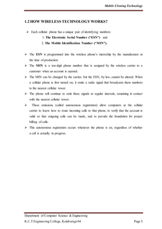 Mobile Cloning Technology
Department of Computer Science & Engineering
K.C.T Engineering College, Kalaburagi-04 Page 5
1.2 HOW WIRELESS TECHNOLOGYWORKS?
 Each cellular phone has a unique pair of identifying numbers:
1. The Electronic Serial Number (“ESN”) and
2. The Mobile Identification Number (“MIN”).
 The ESN is programmed into the wireless phone’s microchip by the manufacturer at
the time of production.
 The MIN is a ten-digit phone number that is assigned by the wireless carrier to a
customer when an account is opened.
 The MIN can be changed by the carrier, but the ESN, by law, cannot be altered. When
a cellular phone is first turned on, it emits a radio signal that broadcasts these numbers
to the nearest cellular tower.
 The phone will continue to emit these signals at regular intervals, remaining in contact
with the nearest cellular tower.
 These emissions (called autonomous registration) allow computers at the cellular
carrier to know how to route incoming calls to that phone, to verify that the account is
valid so that outgoing calls can be made, and to provide the foundation for proper
billing of calls.
 This autonomous registration occurs whenever the phone is on, regardless of whether
a call is actually in progress.
 