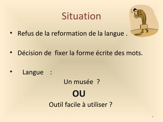 Situation
• Refus de la reformation de la langue .
• Décision de fixer la forme écrite des mots.
• Langue :
Un musée ?
OU
Outil facile à utiliser ?
4
 
