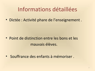 Informations détaillées
• Dictée : Activité phare de l’enseignement .
• Point de distinction entre les bons et les
mauvais élèves.
• Souffrance des enfants à mémoriser .
7
 