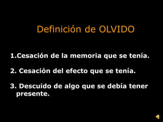 Definición de OLVIDO
1.Cesación de la memoria que se tenía.
2. Cesación del efecto que se tenía.
3. Descuido de algo que se debía tener
presente.
 