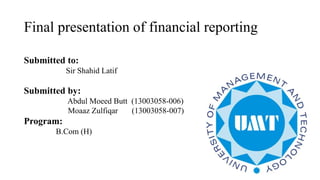 Final presentation of financial reporting
Submitted to:
Sir Shahid Latif
Submitted by:
Abdul Moeed Butt (13003058-006)
Moaaz Zulfiqar (13003058-007)
Program:
B.Com (H)
 