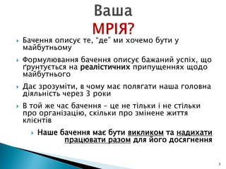  Бачення описує те, “де” ми хочемо бути у
майбутньому
 Формулювання бачення описує бажаний успіх, що
ґрунтується на реалістичних припущеннях щодо
майбутнього
 Дає зрозуміти, в чому має полягати наша головна
діяльність через 3 роки
 В той же час бачення – це не тільки і не стільки
про організацію, скільки про змінене життя
клієнтів
 Наше бачення має бути викликом та надихати
працювати разом для його досягнення
3
 