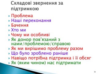  Проблема
 Наші переконання
 Бачення
 Хто ми
 Чому ми особливі
 Як донор пов’язаний з
нами/проблемою/справою
 Як ми вирішимо проблему разом
 Що було зроблено раніше
 Навіщо потрібна підтримка і її обсяг
 Як (яким чином) нас підтримати
32
 