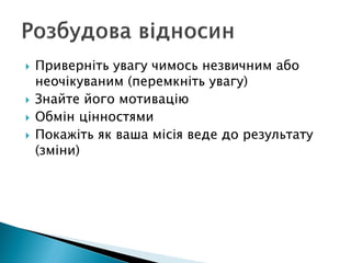  Приверніть увагу чимось незвичним або
неочікуваним (перемкніть увагу)
 Знайте його мотивацію
 Обмін цінностями
 Покажіть як ваша місія веде до результату
(зміни)
 