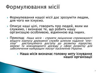  Формулювання нашої місії дає зрозуміти людям,
для чого ми існуємо.
 Описує наші цілі, говорить про людей, яким ми
служимо, і визначає те, що робить нашу
організацію особливою, відмінною від інших.
 Приклад: Наша місія – сприяти зміцненню спроможності
вищого корпусу державної служби шляхом надання “one-
stop” дистанційного доступу до розвитку лідерства,
мережі та міжнародного досвіду у сфері розвитку для
забезпечення найкращих послуг населенню України.
 Наша місія визначає головну мету існування
нашої організації
7
 