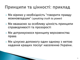  Ми віримо у необхідність “говорити правду
можновладцям” (speaking truth to power)
 Ми вважаємо за особливу цінність принципи
справедливості та прозорості
 Ми дотримуємося принципу верховенства
права
 Ми цінуємо допомогу один одному з метою
надання кращих послуг населенню України.
9
 