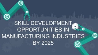 SKILL DEVELOPMENT
OPPORTUNITIES IN
MANUFACTURING INDUSTRIES
BY 2025
 
