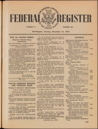 ^UTTERAt
J v I SCRIPTA i ^
I MANET § V 7  J 
FEDERAL REGISTER
VOLUME 19
 1934 ^
* Wa n t e d ^
NUMBER 222
Washington, Tuesday, November 16, 1954
TITLE 10— ATOMIC ENERGY
Chapter I— Atomic Energy
Commission
Part 60—Domestic Uranium Program
TERMINATION OF DOMESTIC URANIUM
PROGRAM CIRCULAR 7
Pursuant to the Atomic Energy Act of
1954 (Public Law 703, 83d Congress), the
following action is taken affecting Do­
mestic Uranium Program Circular 7
(Title 10, Chapter I, Part 60, §60.7, Code
of Federal Regulations).
1. Domestic Uranium Program Cir­
cular 7 is terminated effective as of De­
cember 12,1954, without prejudice to the
rights of leaseholders established under
existing Circular 7 leases.
2: All Circular 7 lease applications
pending on December 12, 1954, will be
considered rejected as of that date and
rental payments submitted with such
applications will be returned.
Dated at Washington, D. C., this 8th
day of November 1954.
K. D. Nichols,
General Manager.
[F. R. Doc. 54-9022; Filed, Nov. 12, 1954;
4:30 p. m.]
TITLE 38— PENSIONS, BONUSES,
AND VETERANS’ RELIEF
Chapter I— Veterans’ Administration
Part 3—Veterans Claims
MISCELLANEOUS AMENDMENTS
1. The centerhead immediately pre­
ceding §3.1000 is revised to read as
follows:
Service Requirements (Veterans Claims
Division, Veterans Benefits Office,
D. C.)
BEGINNING AND ENDING DATES OF WARS (ALL
DATES INCLUSIVE)
2. The cross reference immediately
preceding §3.1000 is deleted.
3. In §3.1000, the headnote of para­
graph (b) is amended and a new para­
graph (c) is added as follows:
§3.1000 S p a n ish -A m erica n War.
* * •
(b) As to Service Pension Laws re­
enacted by Public No. 269,74th Congress.
* * •
(c) As to General Law reenacted by
Public No. 269, 74th Congress. April 21,
1898, to April 11, 1899.
4. In §3.1001, paragraph (b) is
amended and a new paragraph (c) is
added as follows:
§ 3.1001 Boxer Rebellion. * * *
(b) As to Service Pension laws reen­
acted by Public No. 269, 74th Congress.
Included in §3.1000 (b).
(c) As to General Law reenacted by
Public No. 269, 74th Congress. June 16,
1900, to May 12, 1901.
5. In §3.1002, paragraph (b) is
amended and a new paragraph (c) is
added as follows:
§3.1002 Philippine Insurrection. * * *
(b) As to Service Pension laws reen­
acted by Public No. 269, 74th Congress.
Included in § 3.1000 (b).
(c) As to General Law reenacted by
Public No. 269, 74th Congress. April 12,
1899, to July 4,1902 (as to veterans only,
to July 15, 1903, if there was service in
military forces engaged in hostilities in
the Moro Province).
6. In §3.1006, the parenthetical
phrase following the headnote is deleted,
so that the headnote reads as follows:
§3.1006 Public No. 2, 73d Con­
gress. * * *
7. In §3.1009, the parenthetical
phrase following the headnote is deleted,
so that the headnote reads as follows:
§3.1009 Indian Wars. * * *
8. The cross references immediately
preceding and following the centerhead
“Persons Not Included” are deleted.
9. Sections 3.1013 and 3.1014 are re­
vised to read as follows:
§ 3.1013 Public No. 141, 73d Congress,
and No. 269, 74th Congress, and Veterans
Regulation 1 (/) (38 U. S. C. ch. 12).
Contract surgeons, except as to pension
under the act of July 14, 1862, as
amended and reenacted.
(Sec. 30, 48 S tat. 525, 49 S tat. 614; 38 U. S. O.
366, 368) '
§ 3.1014 Indian Wars, (a) Civilian
employees and others not specifically
named in the act of March 3, 1927.
(b) Members of the Confederate Army
who served against Indians.
(Continued on p. 7367)
CONTENTS
Agricultural Marketing Service Pa8e
Proposed rule making:
Fruits, vegetables and other
products; inspection, certifi­
cation and standards; addi­
tional charges for overtime
work_____________________ 7378
Rules and regulations:
Almonds grown in California;
changes in salable and surplus
percentages_______________ 7376
Agriculture Department
See Agricultural Marketing Serv­
ice;, Commodity Stabilization
Service.
Alien Property Office
Notices:
Vested property, intention to
return:
Austria Tabakwerke A. G.
v o r m. Oesterreichische
Tabakregie_____________ 7401
Kagansky, Nachoum_______ 7401
Noltenius, Eberhard Ludwig,
and H e n r i e t a Margaret
Hoogendoom____________ 7402
Ogawa, Nihachi___________ 7401
Vivan, Guido, et al_________ 7402
Vested property, intention to re­
turn, and return order; Vi­
van, Lorenzo, et al.; revoca­
tion______________________ 7402
Atomic Energy Commission
Rules and regulations:
Domestic uranium program;
termination of Circular 7___ 7365
Civil Aeronautics Administra­
tion
Rules and regulations:
Standard instrument approach
procedure alterations______ 7371
Civil Aeronautics Board
Notices:
Eastern Air Lines and Ozark
Air Lines; service to Paducah- 7387
Eastern Air Lines, Inc., and Co­
lonial Airlines, Inc.; control
case_____________________ 7386
Liability rules for personal in­
jury and death in air carrier
and foreign air carrier tariffs;
cancellation of certain matter
from tariffs_______________ 7387
Commerce Department
See Civil Aeronautics Administra­
tion.
7365
 