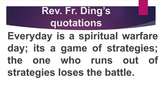 Rev. Fr. Ding’s
quotations
Everyday is a spiritual warfare
day; its a game of strategies;
the one who runs out of
strategies loses the battle.
 