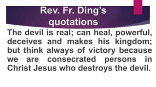 Rev. Fr. Ding’s
quotations
The devil is real; can heal, powerful,
deceives and makes his kingdom;
but think always of victory because
we are consecrated persons in
Christ Jesus who destroys the devil.
 