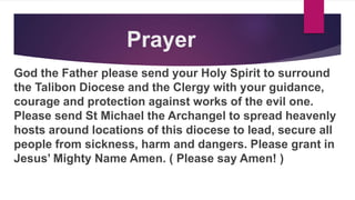 Prayer
God the Father please send your Holy Spirit to surround
the Talibon Diocese and the Clergy with your guidance,
courage and protection against works of the evil one.
Please send St Michael the Archangel to spread heavenly
hosts around locations of this diocese to lead, secure all
people from sickness, harm and dangers. Please grant in
Jesus’ Mighty Name Amen. ( Please say Amen! )
 