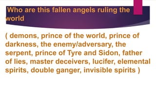 Who are this fallen angels ruling the
world
( demons, prince of the world, prince of
darkness, the enemy/adversary, the
serpent, prince of Tyre and Sidon, father
of lies, master deceivers, lucifer, elemental
spirits, double ganger, invisible spirits )
 