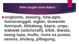 fallen angels local dialect
engkanto, aswang, tiaw,agta,
manananggal, sigbin, duwende
itom/puti, tikbalang, kapre, ungo,
wakwak (witchcraft), kikik, diwata,
taong lupa, multo, nuno sa punso,
serena, shokoy, pitlagong,
 