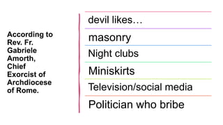 According to
Rev. Fr.
Gabriele
Amorth,
Chief
Exorcist of
Archdiocese
of Rome.
devil likes…
masonry
Night clubs
Miniskirts
Television/social media
Politician who bribe
 