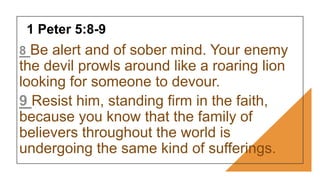 1 Peter 5:8-9
8 Be alert and of sober mind. Your enemy
the devil prowls around like a roaring lion
looking for someone to devour.
9 Resist him, standing firm in the faith,
because you know that the family of
believers throughout the world is
undergoing the same kind of sufferings.
 