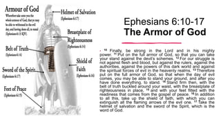 Ephesians 6:10-17
The Armor of God
• 10 Finally, be strong in the Lord and in his mighty
power. 11 Put on the full armor of God, so that you can take
your stand against the devil’s schemes. 12 For our struggle is
not against flesh and blood, but against the rulers, against the
authorities, against the powers of this dark world and against
the spiritual forces of evil in the heavenly realms. 13 Therefore
put on the full armor of God, so that when the day of evil
comes, you may be able to stand your ground, and after you
have done everything, to stand. 14 Stand firm then, with the
belt of truth buckled around your waist, with the breastplate of
righteousness in place, 15 and with your feet fitted with the
readiness that comes from the gospel of peace. 16 In addition
to all this, take up the shield of faith, with which you can
extinguish all the flaming arrows of the evil one. 17 Take the
helmet of salvation and the sword of the Spirit, which is the
word of God.
 