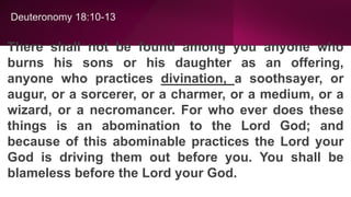 Deuteronomy 18:10-13
There shall not be found among you anyone who
burns his sons or his daughter as an offering,
anyone who practices divination, a soothsayer, or
augur, or a sorcerer, or a charmer, or a medium, or a
wizard, or a necromancer. For who ever does these
things is an abomination to the Lord God; and
because of this abominable practices the Lord your
God is driving them out before you. You shall be
blameless before the Lord your God.
 