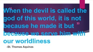 “
”
When the devil is called the
god of this world, it is not
because he made it but
because we serve him with
our worldliness
-St. Thomas Aquinas
 