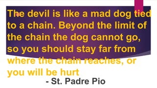 “
”
The devil is like a mad dog tied
to a chain. Beyond the limit of
the chain the dog cannot go,
so you should stay far from
where the chain reaches, or
you will be hurt
- St. Padre Pio
 