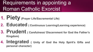 Requirements in appointing a
Roman Catholic Exorcist
1. Piety(Prayer Life/Sacramental Life)
2. Educated ( Continuous Learning/Learning experience)
3. Prudent ( Carefulness/ Discernment for God the Father’s
Kingdom)
4. Integrated ( Unity of God the Holy Spirit’s Gifts and
personal character)
 