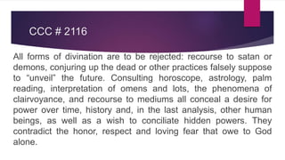 CCC # 2116
All forms of divination are to be rejected: recourse to satan or
demons, conjuring up the dead or other practices falsely suppose
to “unveil” the future. Consulting horoscope, astrology, palm
reading, interpretation of omens and lots, the phenomena of
clairvoyance, and recourse to mediums all conceal a desire for
power over time, history and, in the last analysis, other human
beings, as well as a wish to conciliate hidden powers. They
contradict the honor, respect and loving fear that owe to God
alone.
 
