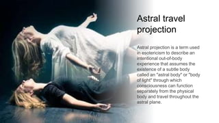 Astral travel
projection
Astral projection is a term used
in esotericism to describe an
intentional out-of-body
experience that assumes the
existence of a subtle body
called an "astral body" or "body
of light" through which
consciousness can function
separately from the physical
body and travel throughout the
astral plane.
 